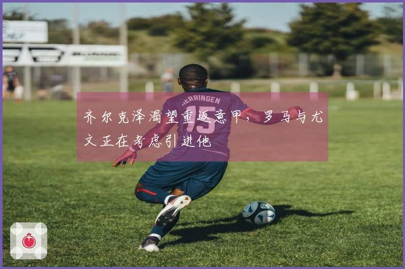 齐尔克泽渴望重返意甲，罗马与尤文正在考虑引进他