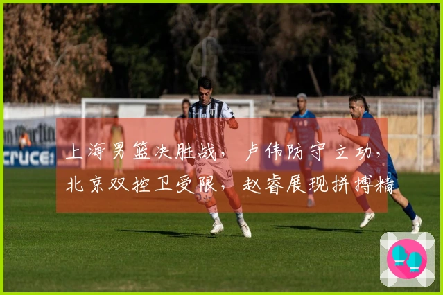 上海男篮决胜战，卢伟防守立功，北京双控卫受限，赵睿展现拼搏精神